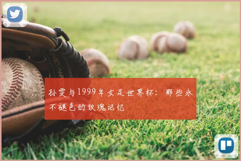 孙雯与1999年女足世界杯：那些永不褪色的玫瑰记忆