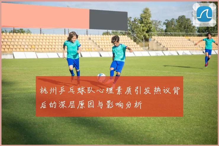 杭州乒乓球队心理素质引发热议背后的深层原因与影响分析