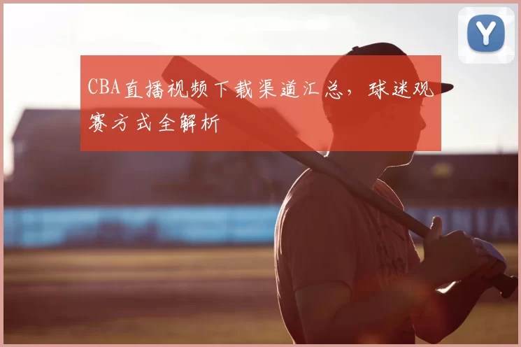 CBA直播视频下载渠道汇总，球迷观赛方式全解析