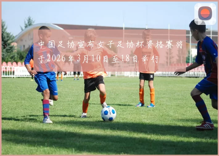 中国足协宣布女子足协杯资格赛将于2026年3月10日至18日举行