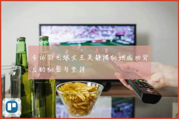 专访羽毛球女王吴静揭秘她成功背后的秘密与坚持