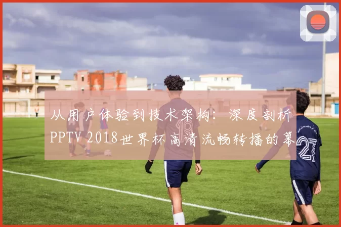 从用户体验到技术架构：深度剖析PPTV 2018世界杯高清流畅转播的幕后支撑