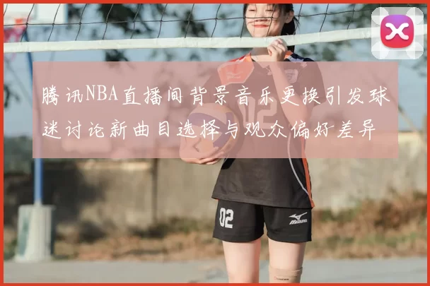 腾讯NBA直播间背景音乐更换引发球迷讨论新曲目选择与观众偏好差异