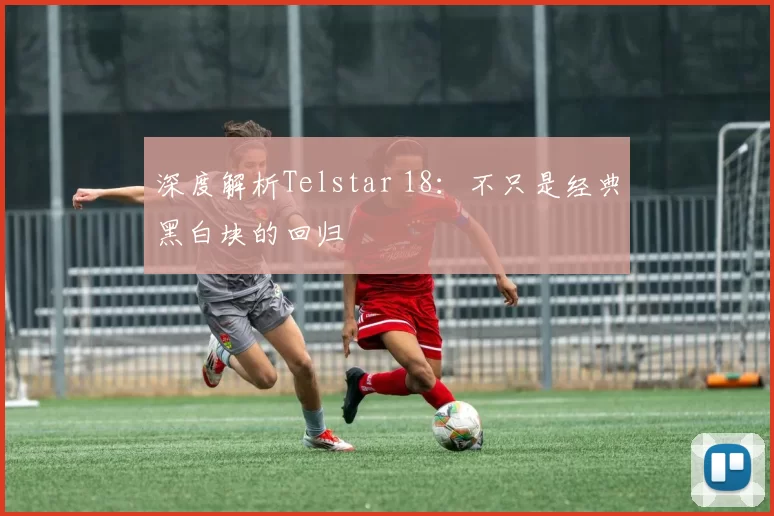 深度解析Telstar 18:不只是经典黑白块的回归