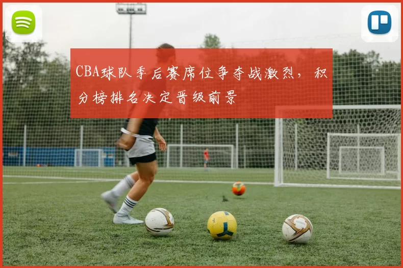 CBA球队季后赛席位争夺战激烈，积分榜排名决定晋级前景