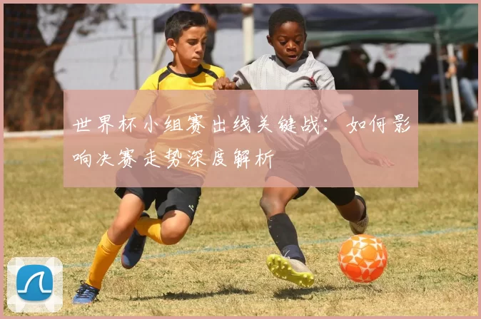 世界杯小组赛出线关键战：如何影响决赛走势深度解析
