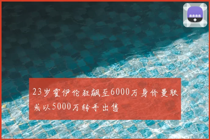 23岁霍伊伦狂飙至6000万身价曼联或以5000万转手出售