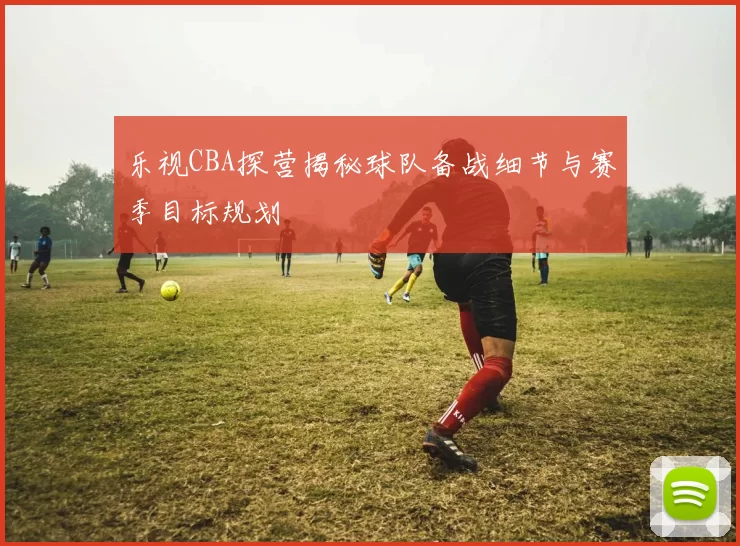 乐视CBA探营揭秘球队备战细节与赛季目标规划