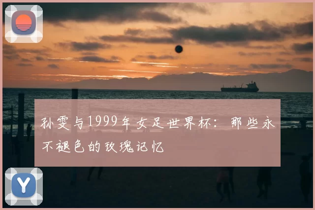 孙雯与1999年女足世界杯:那些永不褪色的玫瑰记忆