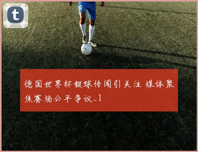 德国世界杯假球传闻引关注 媒体聚焦赛场公平争议_1