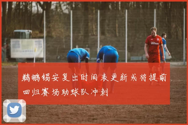鹈鹕锡安复出时间表更新或将提前回归赛场助球队冲刺
