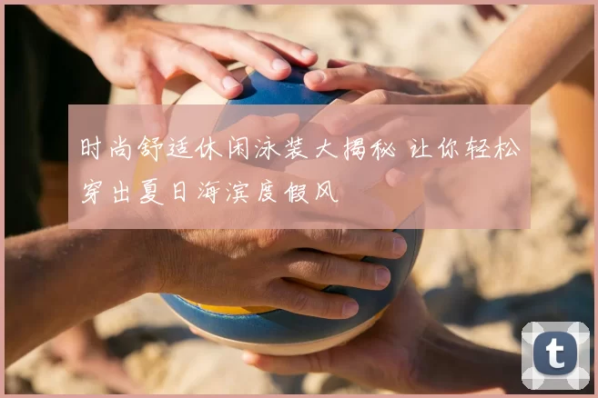 时尚舒适休闲泳装大揭秘 让你轻松穿出夏日海滨度假风