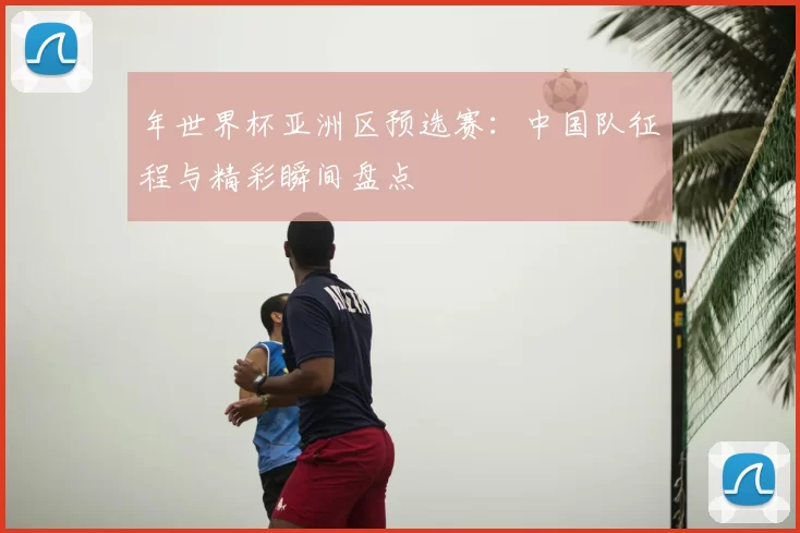 年世界杯亚洲区预选赛:中国队征程与精彩瞬间盘点