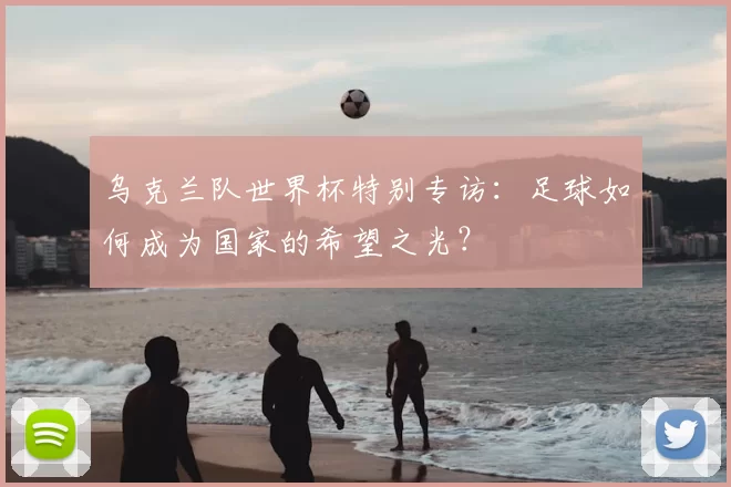 乌克兰队世界杯特别专访：足球如何成为国家的希望之光？