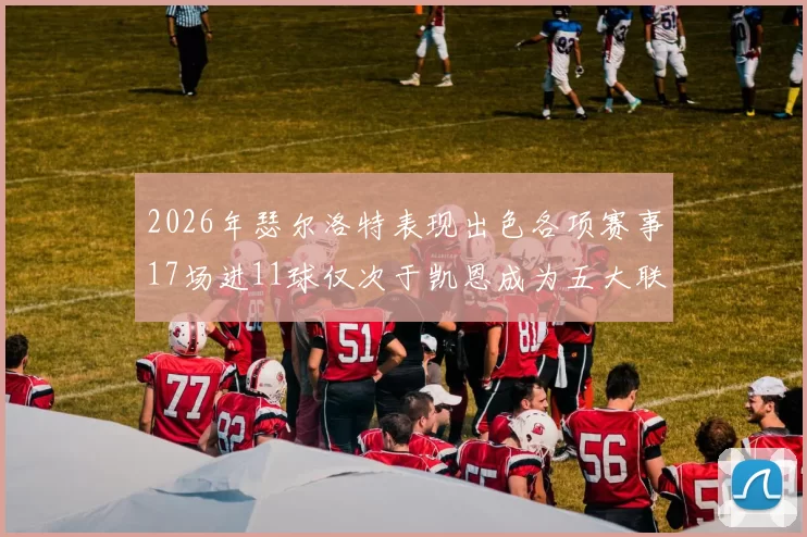 2026年瑟尔洛特表现出色各项赛事17场进11球仅次于凯恩成为五大联赛新星