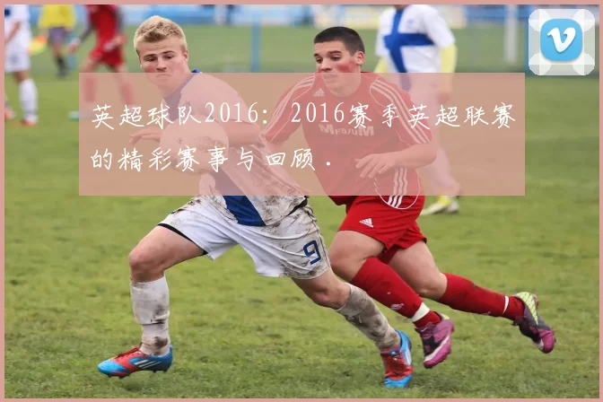 英超球队2016：2016赛季英超联赛的精彩赛事与回顾 .