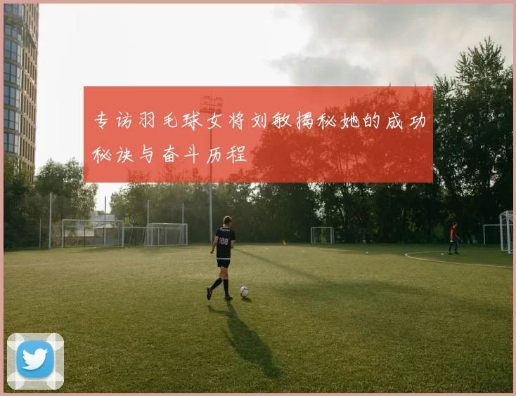 专访羽毛球女将刘敏揭秘她的成功秘诀与奋斗历程