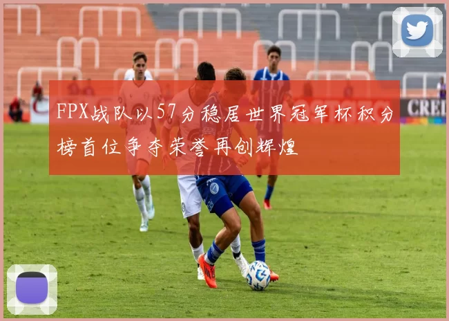FPX战队以57分稳居世界冠军杯积分榜首位争夺荣誉再创辉煌