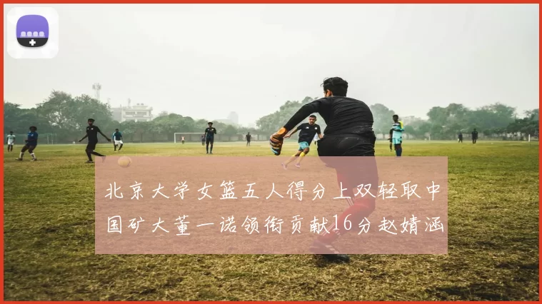 北京大学女篮五人得分上双轻取中国矿大董一诺领衔贡献16分赵婧涵接近双双
