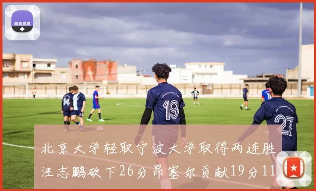 北京大学轻取宁波大学取得两连胜汪志鹏砍下26分昂塞尔贡献19分11篮板5助攻