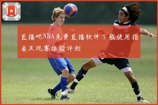 直播吧NBA免费直播软件下载使用指南及观赛体验评测
