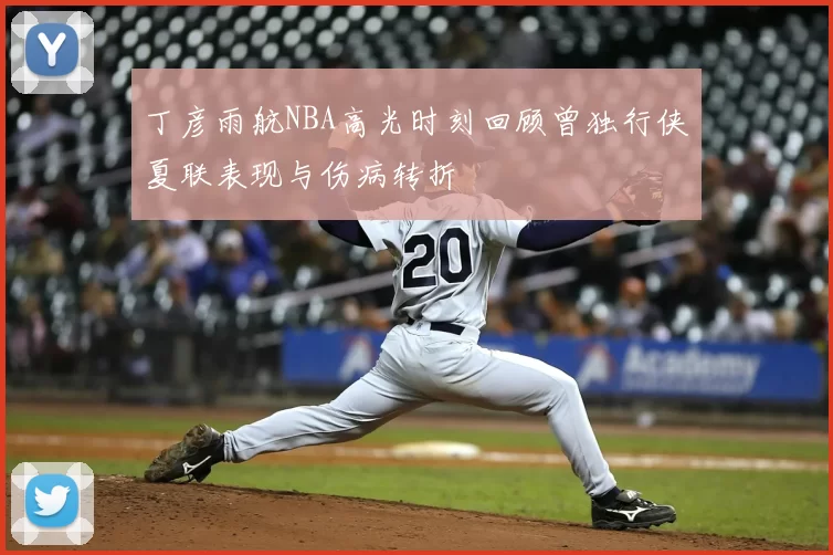 丁彦雨航NBA高光时刻回顾曾独行侠夏联表现与伤病转折