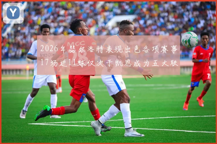 2026年瑟尔洛特表现出色各项赛事17场进11球仅次于凯恩成为五大联赛新星