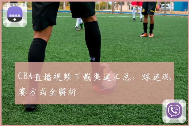 CBA直播视频下载渠道汇总，球迷观赛方式全解析