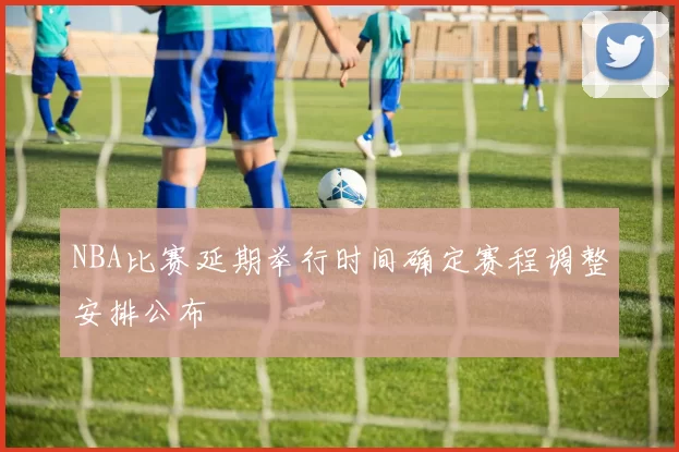 NBA比赛延期举行时间确定赛程调整安排公布