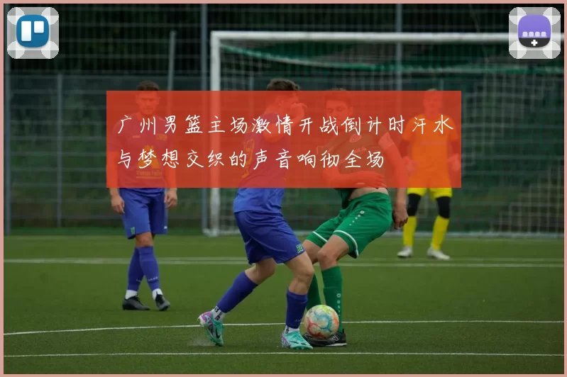 广州男篮主场激情开战倒计时汗水与梦想交织的声音响彻全场