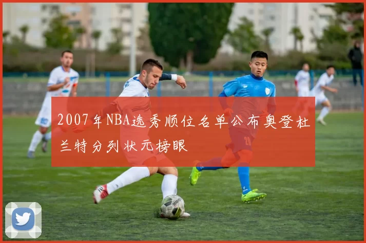 2007年NBA选秀顺位名单公布奥登杜兰特分列状元榜眼