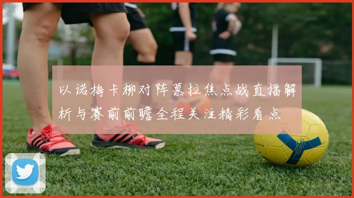 以诺梅卡柳对阵慕拉焦点战直播解析与赛前前瞻全程关注精彩看点