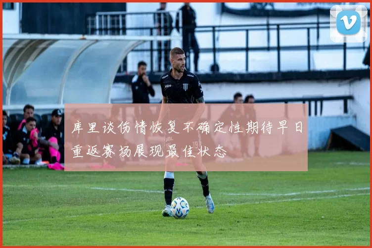 库里谈伤情恢复不确定性期待早日重返赛场展现最佳状态
