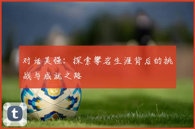 对话吴强:探索攀岩生涯背后的挑战与成就之路