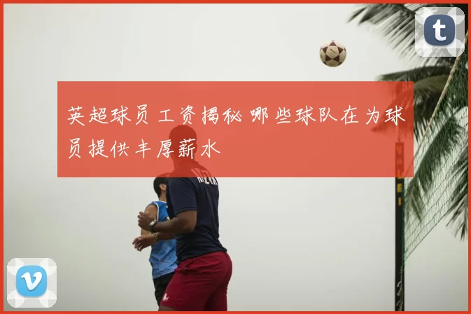 英超球员工资揭秘 哪些球队在为球员提供丰厚薪水